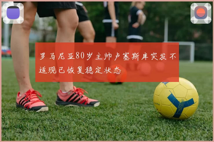 罗马尼亚80岁主帅卢塞斯库突发不适现已恢复稳定状态