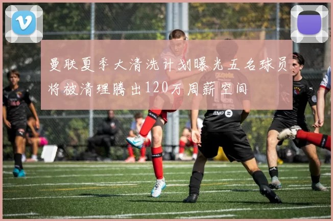 曼联夏季大清洗计划曝光五名球员将被清理腾出120万周薪空间