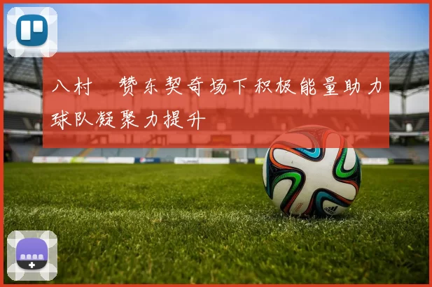 八村塁赞东契奇场下积极能量助力球队凝聚力提升