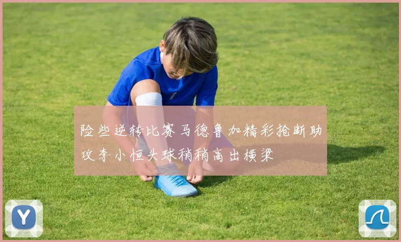险些逆转比赛马德鲁加精彩抢断助攻李小恒头球稍稍高出横梁