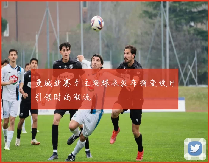 曼城新赛季主场球衣发布渐变设计引领时尚潮流