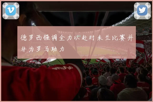 德罗西强调全力以赴对米兰比赛并非为罗马助力