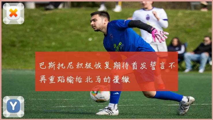 巴斯托尼积极恢复期待首发誓言不再重蹈输给北马的覆辙