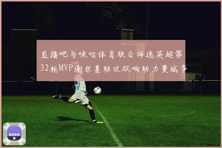 直播吧与咪咕体育联合评选英超第32轮MVP谢尔基助攻双响助力曼城争冠