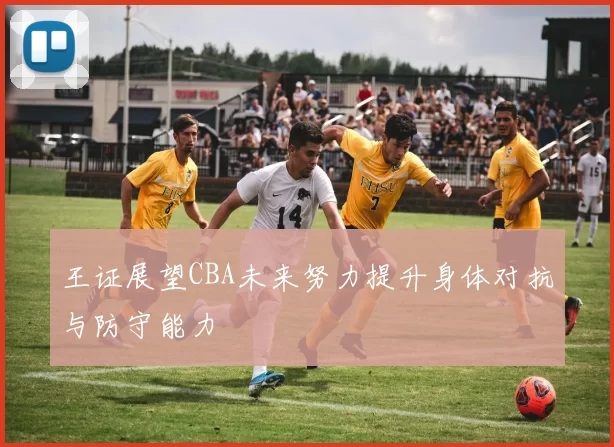 王证展望CBA未来努力提升身体对抗与防守能力
