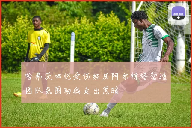 哈弗茨回忆受伤经历阿尔特塔营造团队氛围助我走出黑暗