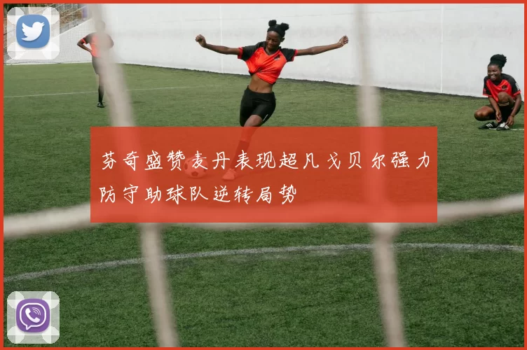 芬奇盛赞麦丹表现超凡戈贝尔强力防守助球队逆转局势
