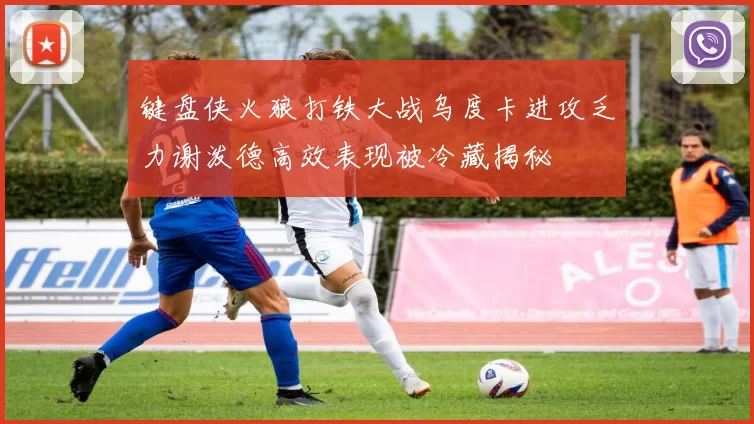 键盘侠火狼打铁大战乌度卡进攻乏力谢泼德高效表现被冷藏揭秘