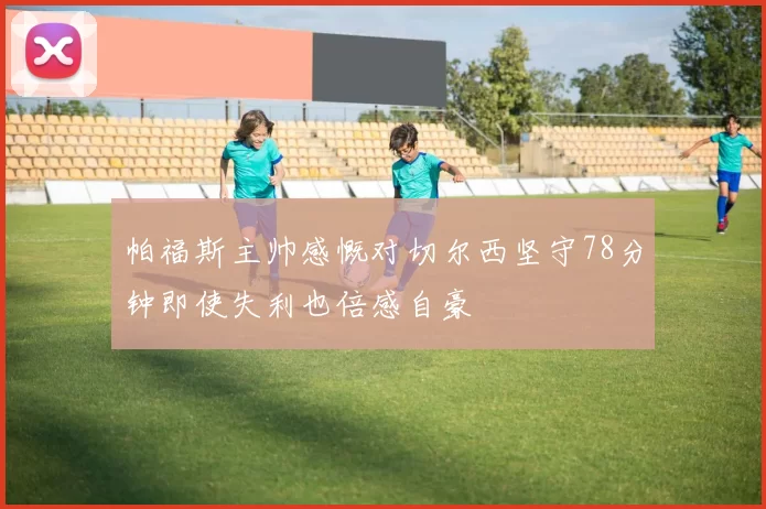 帕福斯主帅感慨对切尔西坚守78分钟即使失利也倍感自豪