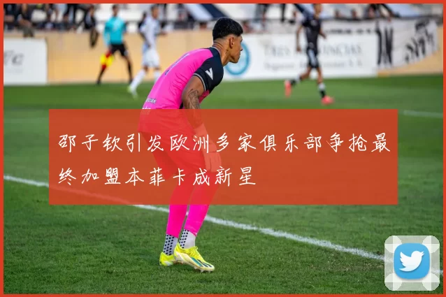 邵子钦引发欧洲多家俱乐部争抢最终加盟本菲卡成新星