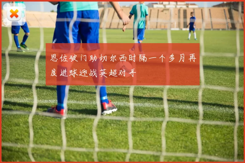 恩佐破门助切尔西时隔一个多月再度进球迎战英超对手