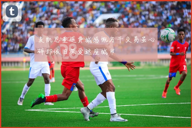 麦凯恩重返费城感慨万千交易虽心碎却依旧深爱这座城市
