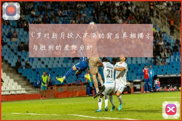 C罗对新月投入不满的背后真相揭示与胜利的差距分析
