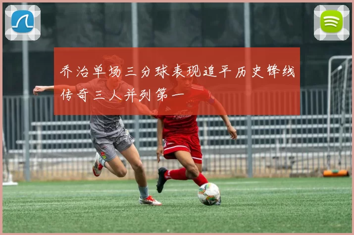 乔治单场三分球表现追平历史锋线传奇三人并列第一