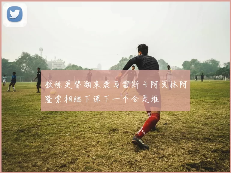 教练更替潮来袭马雷斯卡阿莫林阿隆索相继下课下一个会是谁