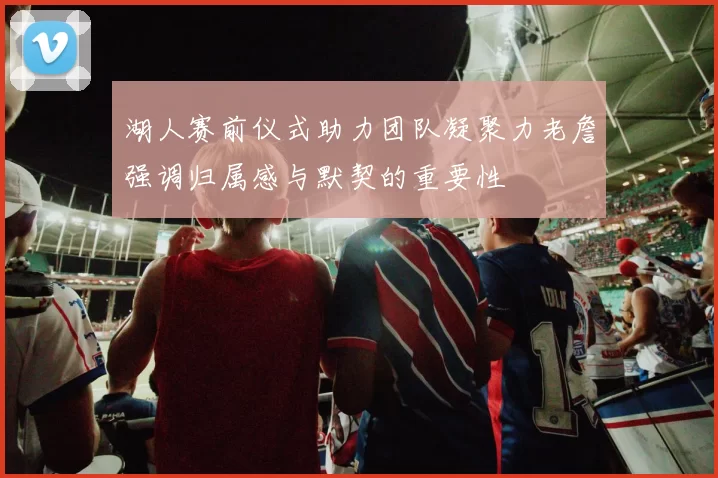 湖人赛前仪式助力团队凝聚力老詹强调归属感与默契的重要性