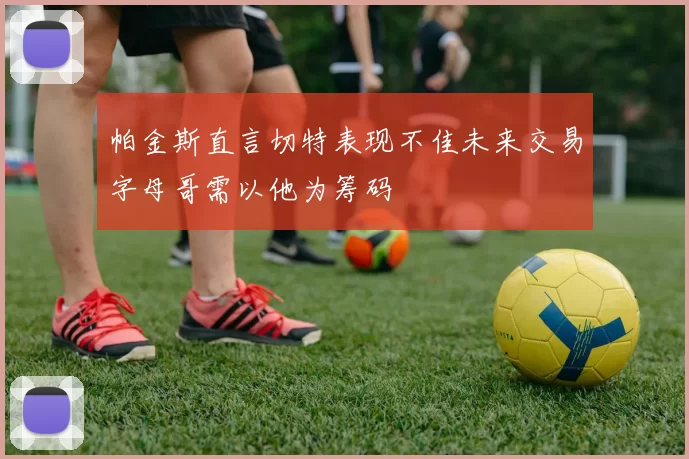 帕金斯直言切特表现不佳未来交易字母哥需以他为筹码