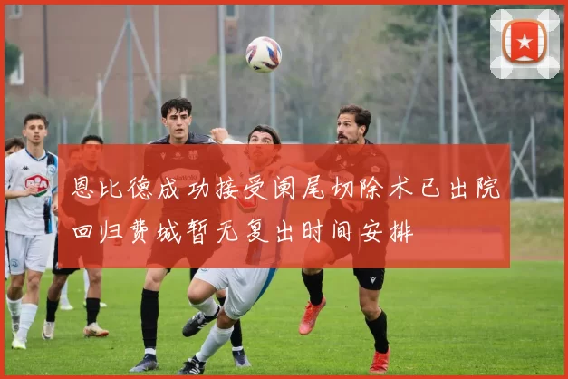 恩比德成功接受阑尾切除术已出院回归费城暂无复出时间安排